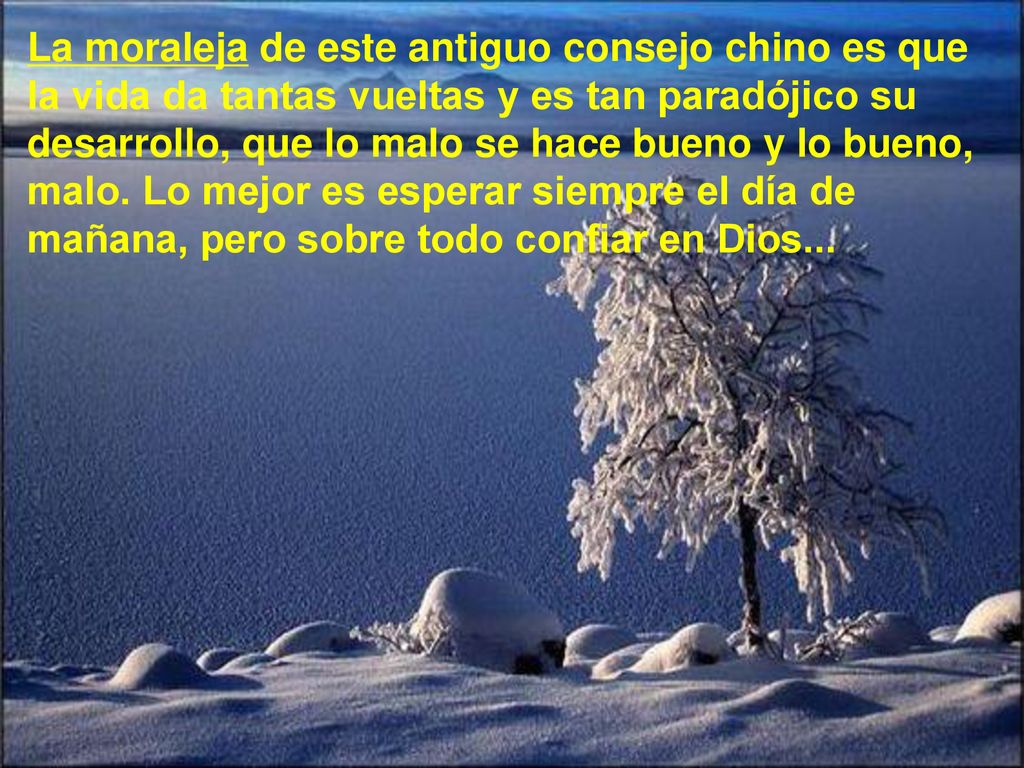 La moraleja de este antiguo consejo chino es que la vida da tantas vueltas y es tan paradójico su desarrollo, que lo malo se hace bueno y lo bueno, malo.