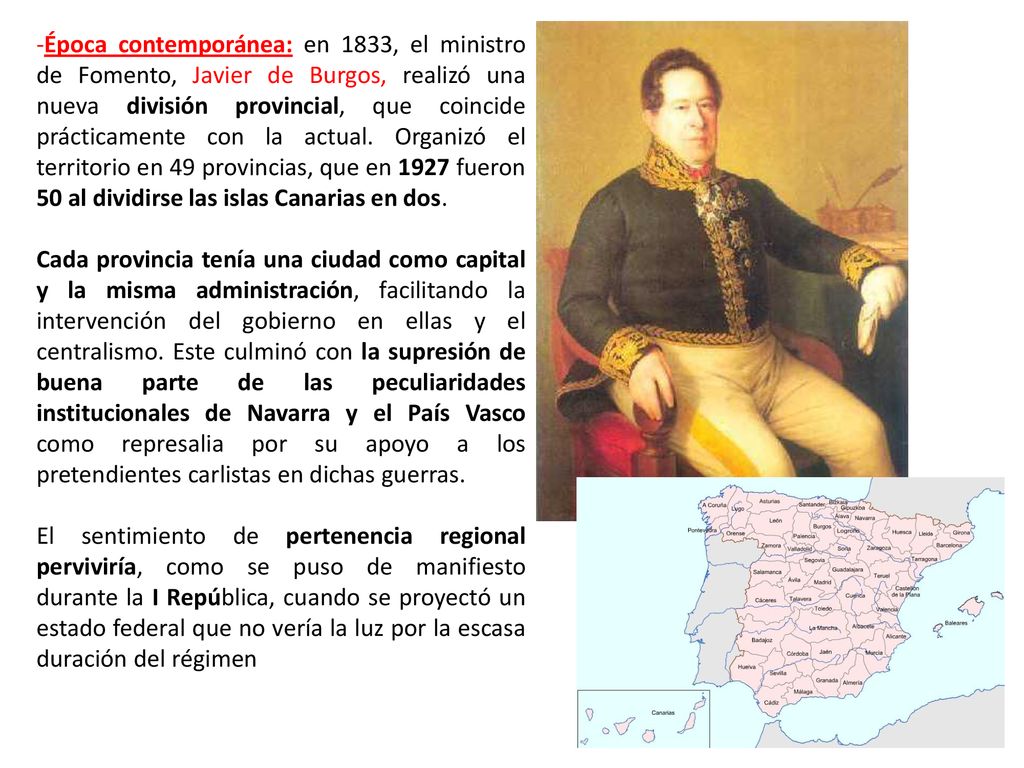 Época contemporánea: en 1833, el ministro de Fomento, Javier de Burgos, realizó una nueva división provincial, que coincide prácticamente con la actual. Organizó el territorio en 49 provincias, que en 1927 fueron 50 al dividirse las islas Canarias en dos.
