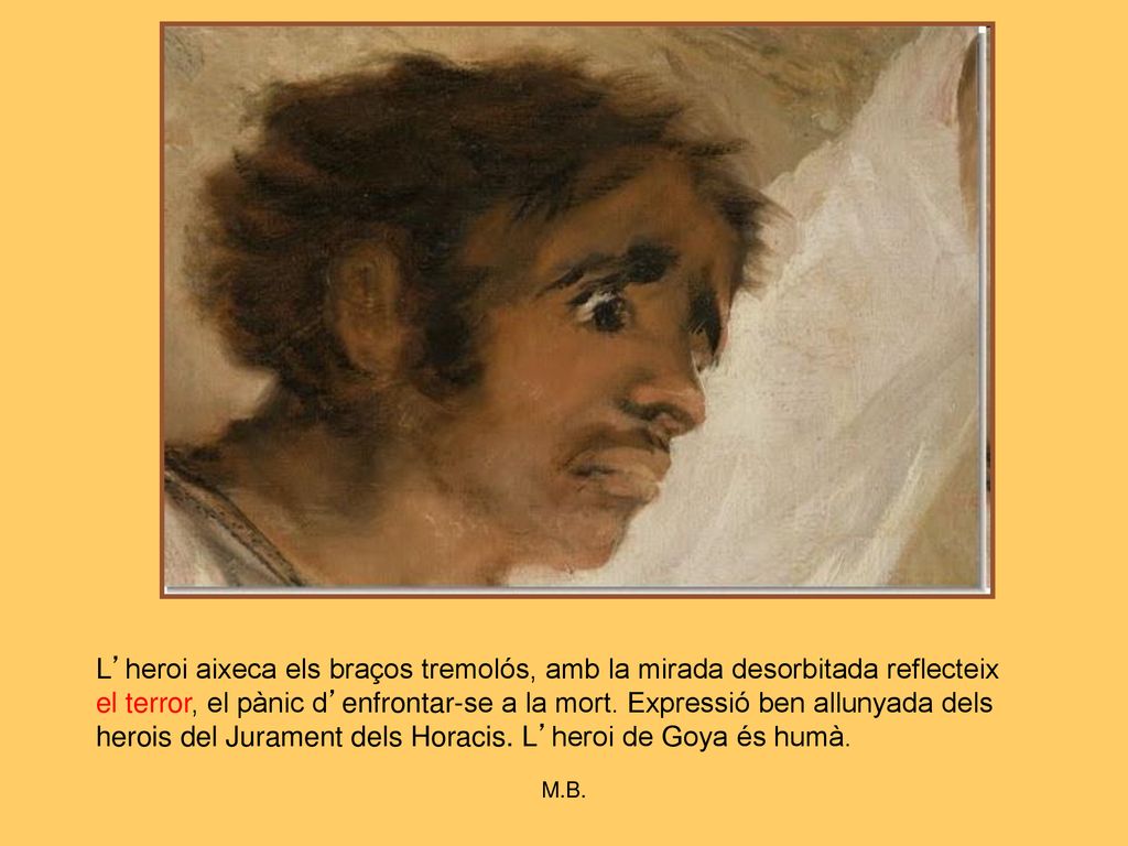 L’heroi aixeca els braços tremolós, amb la mirada desorbitada reflecteix el terror, el pànic d’enfrontar-se a la mort. Expressió ben allunyada dels herois del Jurament dels Horacis. L’heroi de Goya és humà.