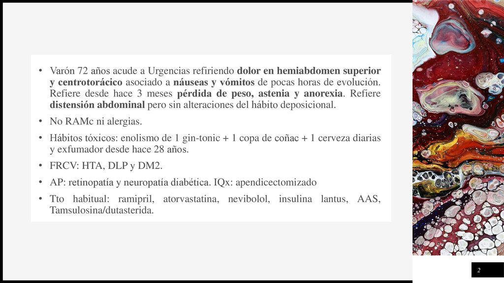Varón 72 años acude a Urgencias refiriendo dolor en hemiabdomen superior y centrotorácico asociado a náuseas y vómitos de pocas horas de evolución. Refiere desde hace 3 meses pérdida de peso, astenia y anorexia. Refiere distensión abdominal pero sin alteraciones del hábito deposicional.