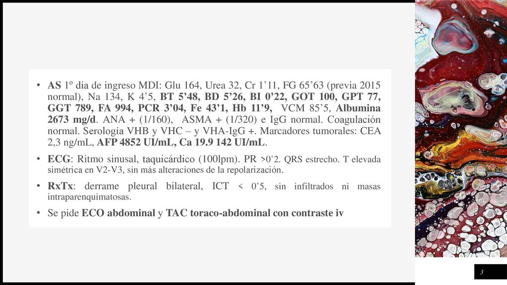 AS 1º día de ingreso MDI: Glu 164, Urea 32, Cr 1’11, FG 65’63 (previa 2015 normal), Na 134, K 4’5, BT 5’48, BD 5’26, BI 0’22, GOT 100, GPT 77, GGT 789, FA 994, PCR 3’04, Fe 43’1, Hb 11’9, VCM 85’5, Albumina 2673 mg/d. ANA + (1/160), ASMA + (1/320) e IgG normal. Coagulación normal. Serología VHB y VHC – y VHA-IgG +. Marcadores tumorales: CEA 2,3 ng/mL, AFP 4852 UI/mL, Ca UI/mL.