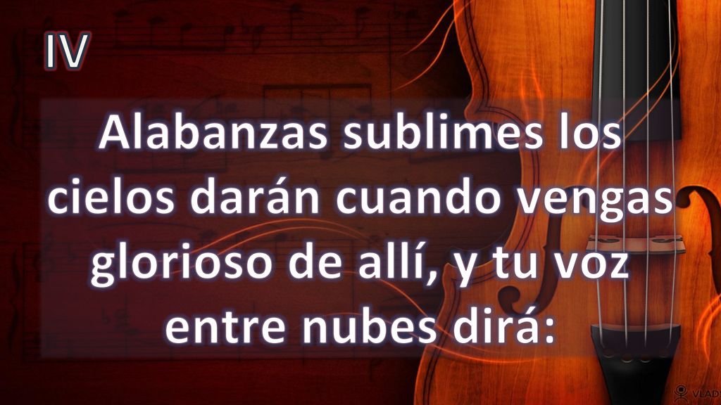 IV Alabanzas sublimes los cielos darán cuando vengas glorioso de allí, y tu voz entre nubes dirá: