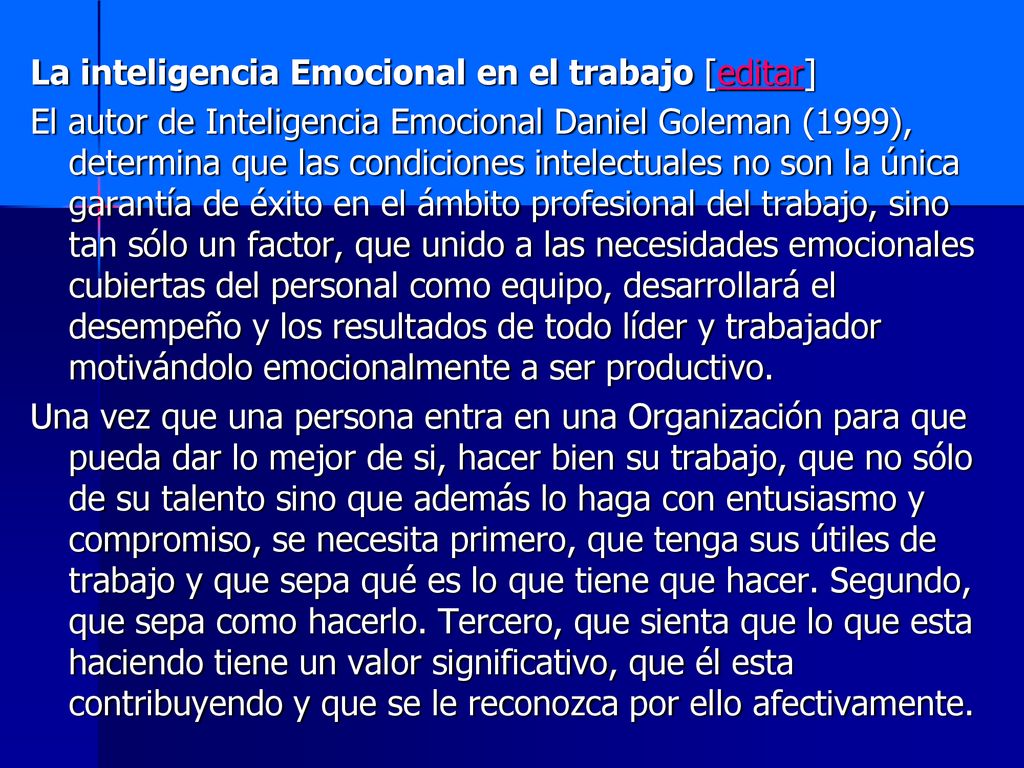 La inteligencia Emocional en el trabajo [editar] El autor de Inteligencia Emocional Daniel Goleman (1999), determina que las condiciones intelectuales no son la única garantía de éxito en el ámbito profesional del trabajo, sino tan sólo un factor, que unido a las necesidades emocionales cubiertas del personal como equipo, desarrollará el desempeño y los resultados de todo líder y trabajador motivándolo emocionalmente a ser productivo.