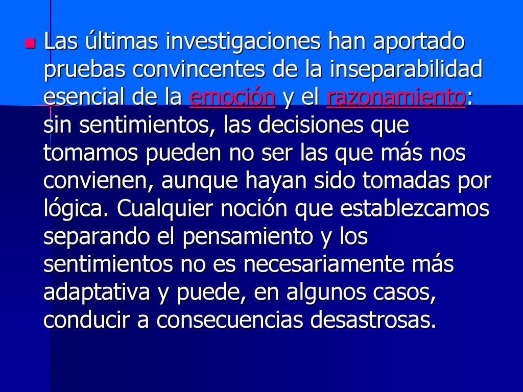 Las últimas investigaciones han aportado pruebas convincentes de la inseparabilidad esencial de la emoción y el razonamiento: sin sentimientos, las decisiones que tomamos pueden no ser las que más nos convienen, aunque hayan sido tomadas por lógica.