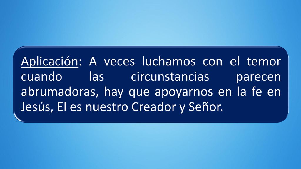 Aplicación: A veces luchamos con el temor cuando las circunstancias parecen abrumadoras, hay que apoyarnos en la fe en Jesús, El es nuestro Creador y Señor.