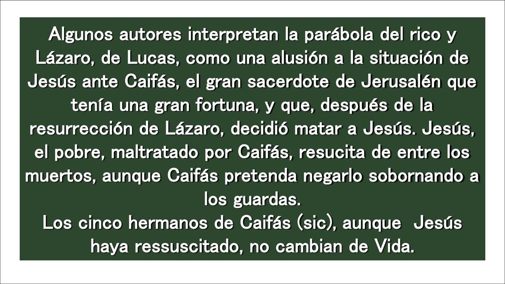 Algunos autores interpretan la parábola del rico y Lázaro, de Lucas, como una alusión a la situación de Jesús ante Caifás, el gran sacerdote de Jerusalén que tenía una gran fortuna, y que, después de la resurrección de Lázaro, decidió matar a Jesús. Jesús, el pobre, maltratado por Caifás, resucita de entre los muertos, aunque Caifás pretenda negarlo sobornando a los guardas. Los cinco hermanos de Caifás (sic), aunque Jesús haya ressuscitado, no cambian de Vida.