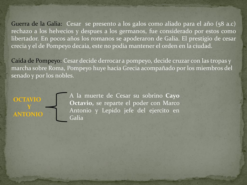 Guerra de la Galia: Cesar se presento a los galos como aliado para el año (58 a.c) rechazo a los helvecios y despues a los germanos, fue considerado por estos como libertador. En pocos años los romanos se apoderaron de Galia. El prestigio de cesar crecia y el de Pompeyo decaia, este no podia mantener el orden en la ciudad.