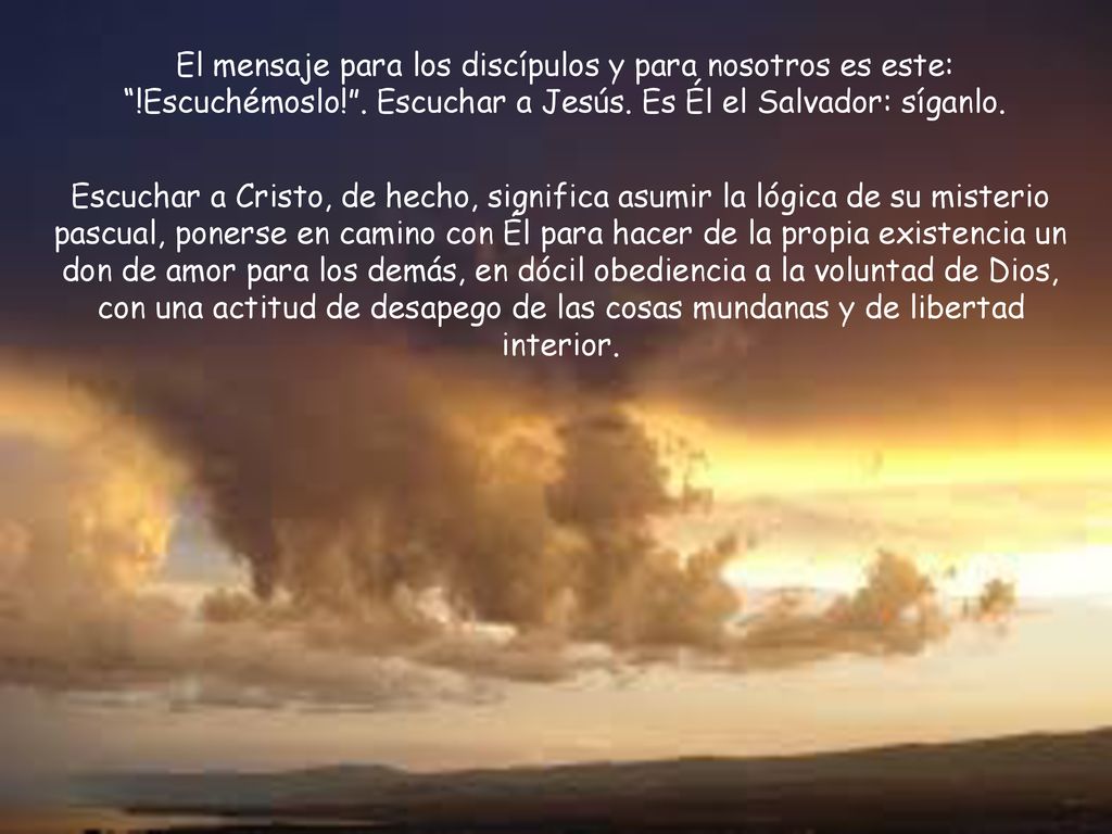 El mensaje para los discípulos y para nosotros es este: !Escuchémoslo! . Escuchar a Jesús. Es Él el Salvador: síganlo.