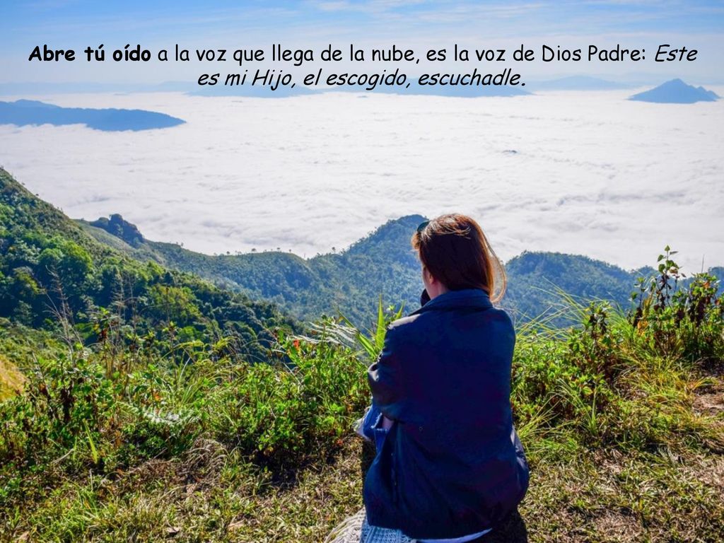 Abre tú oído a la voz que llega de la nube, es la voz de Dios Padre: Este es mi Hijo, el escogido, escuchadle.