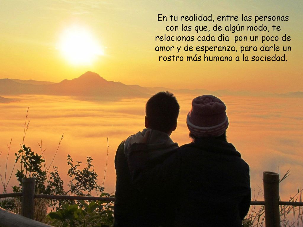 En tu realidad, entre las personas con las que, de algún modo, te relacionas cada día pon un poco de amor y de esperanza, para darle un rostro más humano a la sociedad.