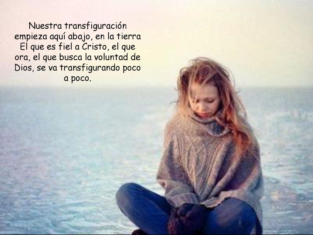 Nuestra transfiguración empieza aquí abajo, en la tierra El que es fiel a Cristo, el que ora, el que busca la voluntad de Dios, se va transfigurando poco a poco.