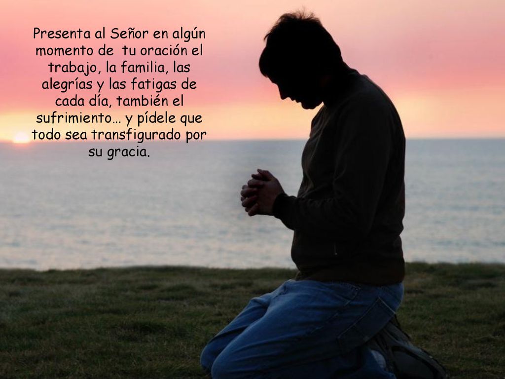 Presenta al Señor en algún momento de tu oración el trabajo, la familia, las alegrías y las fatigas de cada día, también el sufrimiento… y pídele que todo sea transfigurado por su gracia.