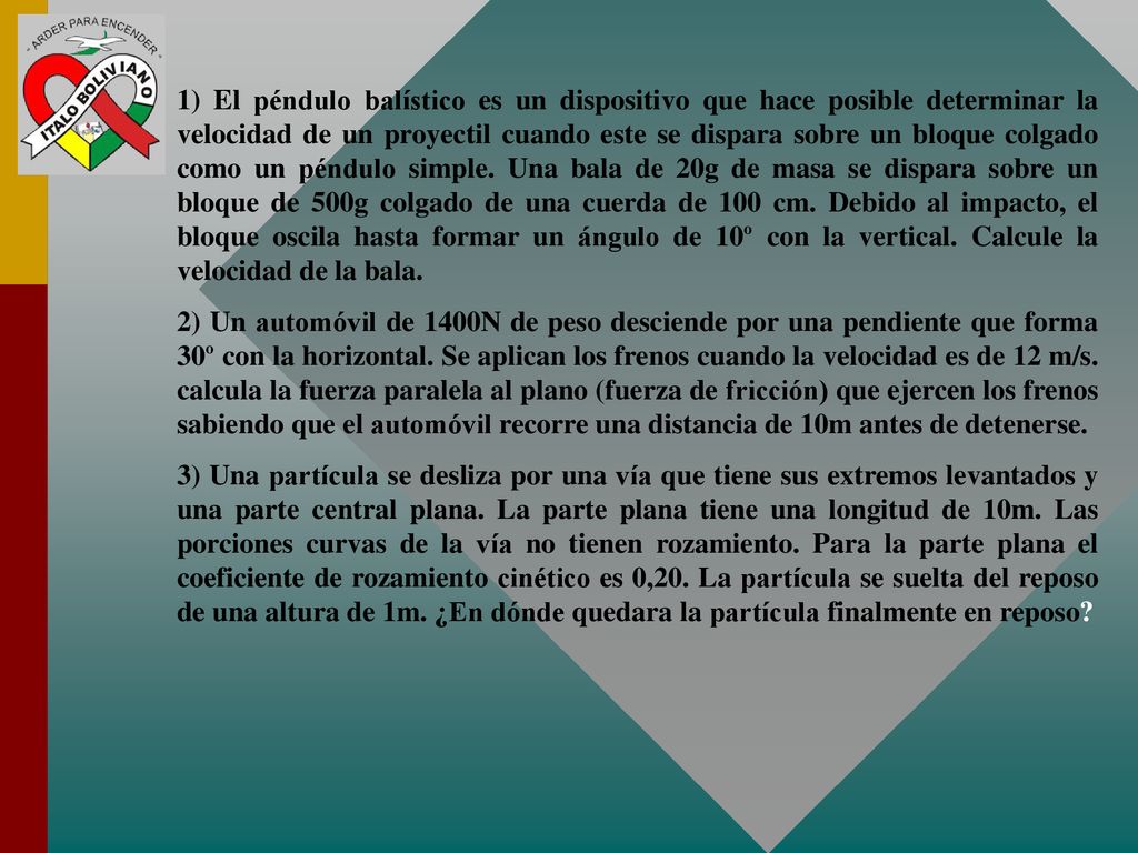 1) El péndulo balístico es un dispositivo que hace posible determinar la velocidad de un proyectil cuando este se dispara sobre un bloque colgado como un péndulo simple. Una bala de 20g de masa se dispara sobre un bloque de 500g colgado de una cuerda de 100 cm. Debido al impacto, el bloque oscila hasta formar un ángulo de 10º con la vertical. Calcule la velocidad de la bala.