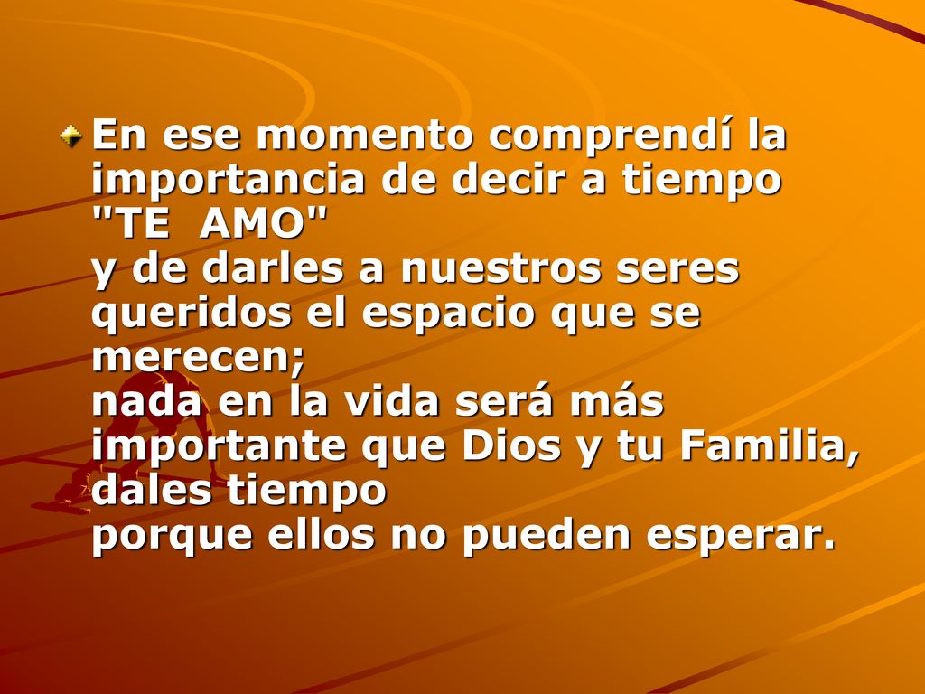 En ese momento comprendí la importancia de decir a tiempo TE AMO y de darles a nuestros seres queridos el espacio que se merecen; nada en la vida será más importante que Dios y tu Familia, dales tiempo porque ellos no pueden esperar.