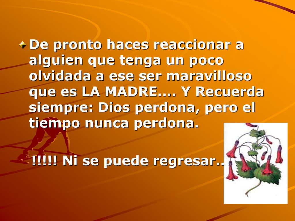 De pronto haces reaccionar a alguien que tenga un poco olvidada a ese ser maravilloso que es LA MADRE.... Y Recuerda siempre: Dios perdona, pero el tiempo nunca perdona.
