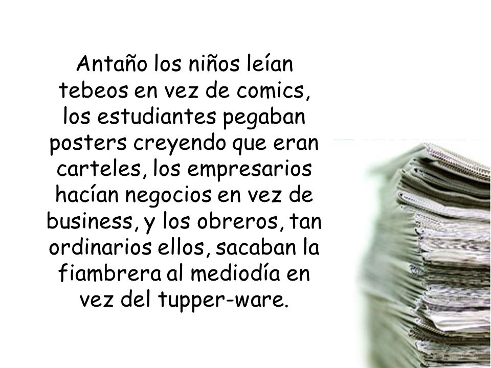 Antaño los niños leían tebeos en vez de comics, los estudiantes pegaban posters creyendo que eran carteles, los empresarios hacían negocios en vez de business, y los obreros, tan ordinarios ellos, sacaban la fiambrera al mediodía en vez del tupper-ware.