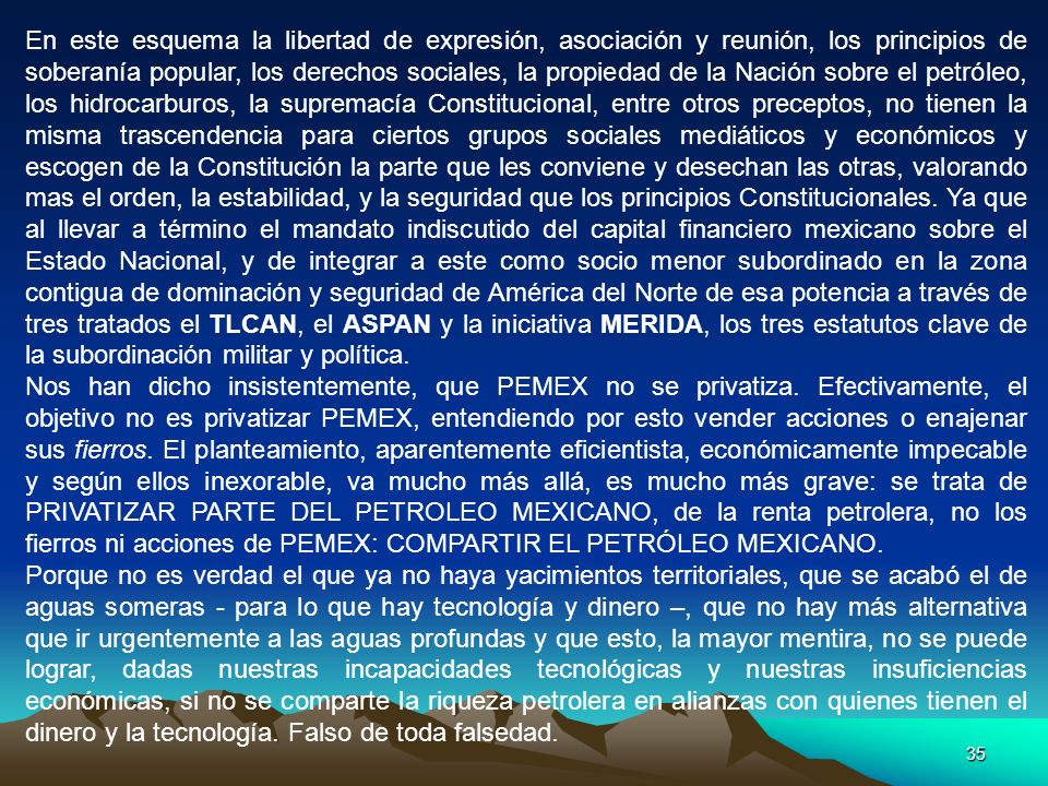En este esquema la libertad de expresión, asociación y reunión, los principios de soberanía popular, los derechos sociales, la propiedad de la Nación sobre el petróleo, los hidrocarburos, la supremacía Constitucional, entre otros preceptos, no tienen la misma trascendencia para ciertos grupos sociales mediáticos y económicos y escogen de la Constitución la parte que les conviene y desechan las otras, valorando mas el orden, la estabilidad, y la seguridad que los principios Constitucionales. Ya que al llevar a término el mandato indiscutido del capital financiero mexicano sobre el Estado Nacional, y de integrar a este como socio menor subordinado en la zona contigua de dominación y seguridad de América del Norte de esa potencia a través de tres tratados el TLCAN, el ASPAN y la iniciativa MERIDA, los tres estatutos clave de la subordinación militar y política.