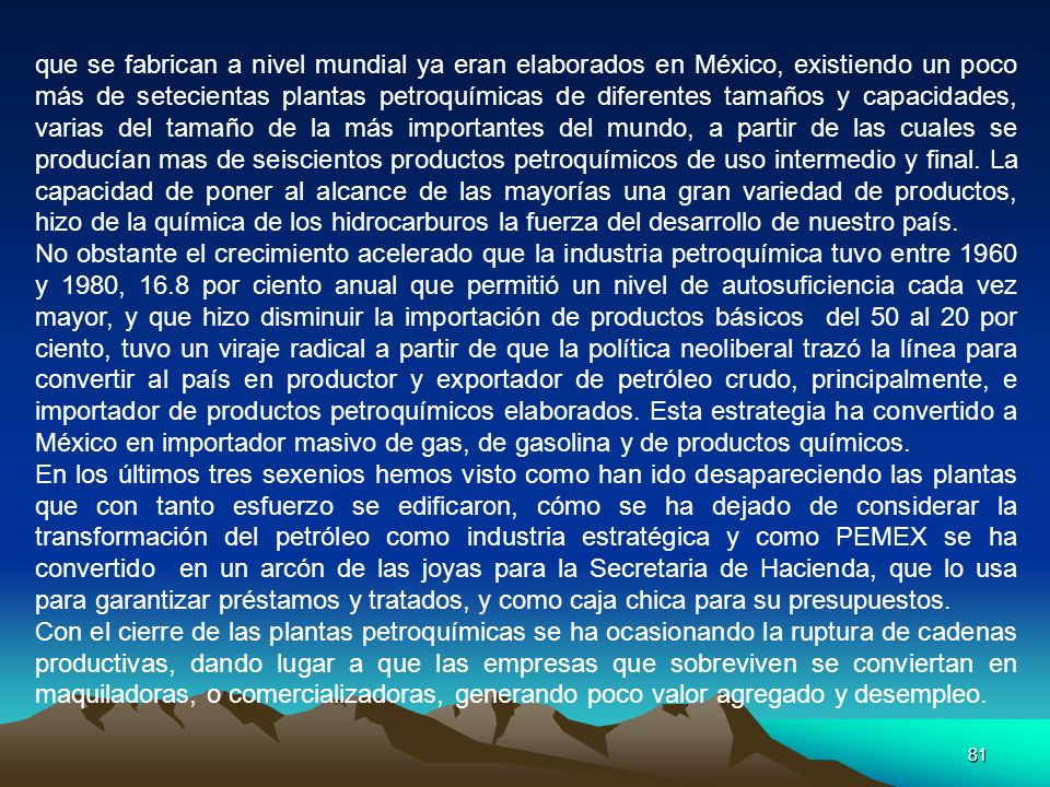 que se fabrican a nivel mundial ya eran elaborados en México, existiendo un poco más de setecientas plantas petroquímicas de diferentes tamaños y capacidades, varias del tamaño de la más importantes del mundo, a partir de las cuales se producían mas de seiscientos productos petroquímicos de uso intermedio y final. La capacidad de poner al alcance de las mayorías una gran variedad de productos, hizo de la química de los hidrocarburos la fuerza del desarrollo de nuestro país.