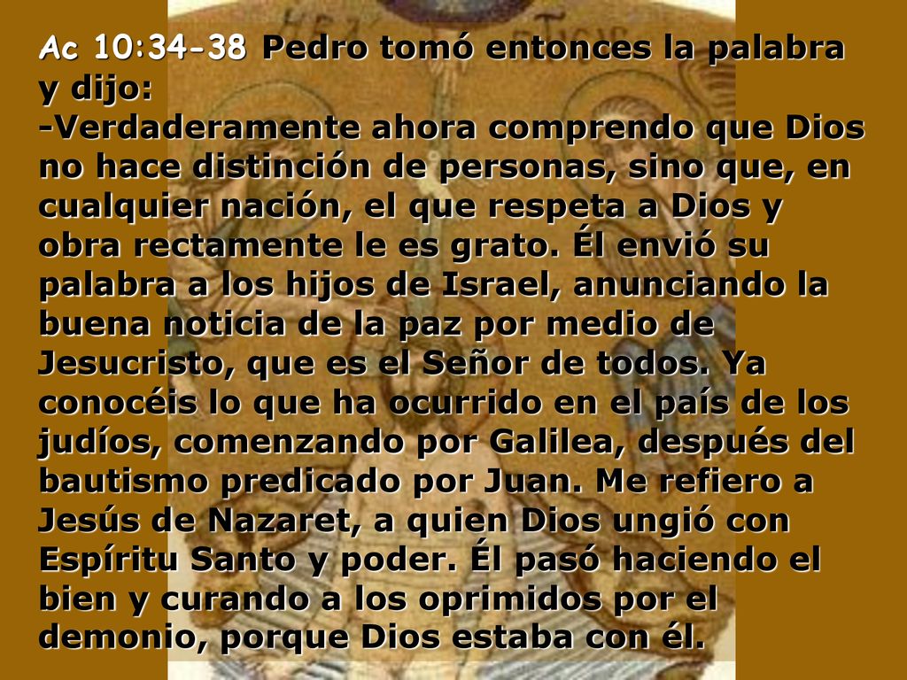 Ac 10:34-38 Pedro tomó entonces la palabra y dijo: -Verdaderamente ahora comprendo que Dios no hace distinción de personas, sino que, en cualquier nación, el que respeta a Dios y obra rectamente le es grato.