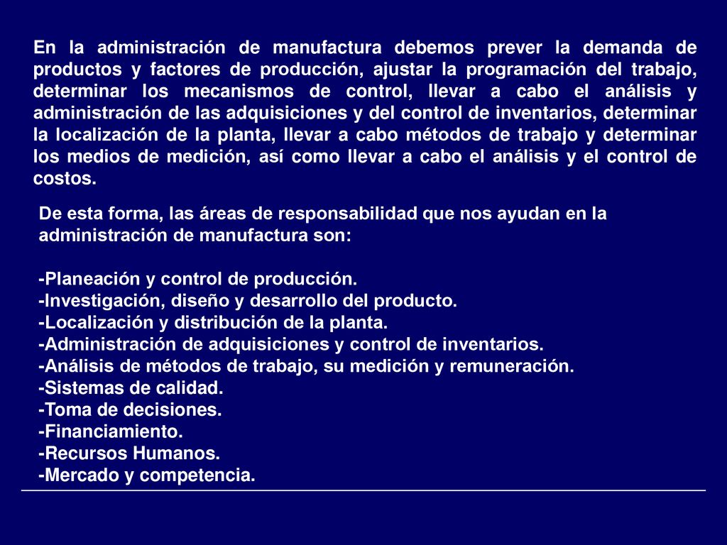 En la administración de manufactura debemos prever la demanda de productos y factores de producción, ajustar la programación del trabajo, determinar los mecanismos de control, llevar a cabo el análisis y administración de las adquisiciones y del control de inventarios, determinar la localización de la planta, llevar a cabo métodos de trabajo y determinar los medios de medición, así como llevar a cabo el análisis y el control de costos.