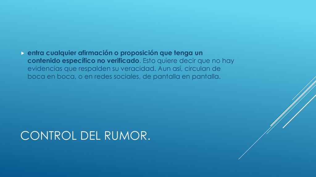entra cualquier afirmación o proposición que tenga un contenido específico no verificado. Esto quiere decir que no hay evidencias que respalden su veracidad. Aun así, circulan de boca en boca, o en redes sociales, de pantalla en pantalla.