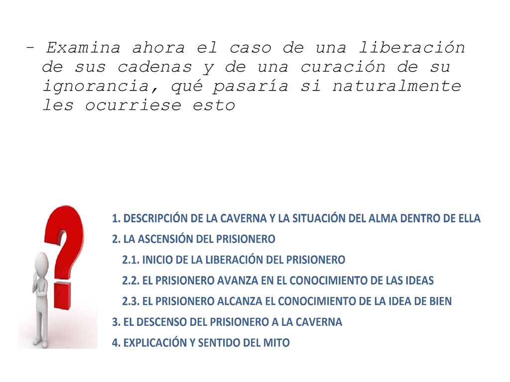 - Examina ahora el caso de una liberación de sus cadenas y de una curación de su ignorancia, qué pasaría si naturalmente les ocurriese esto