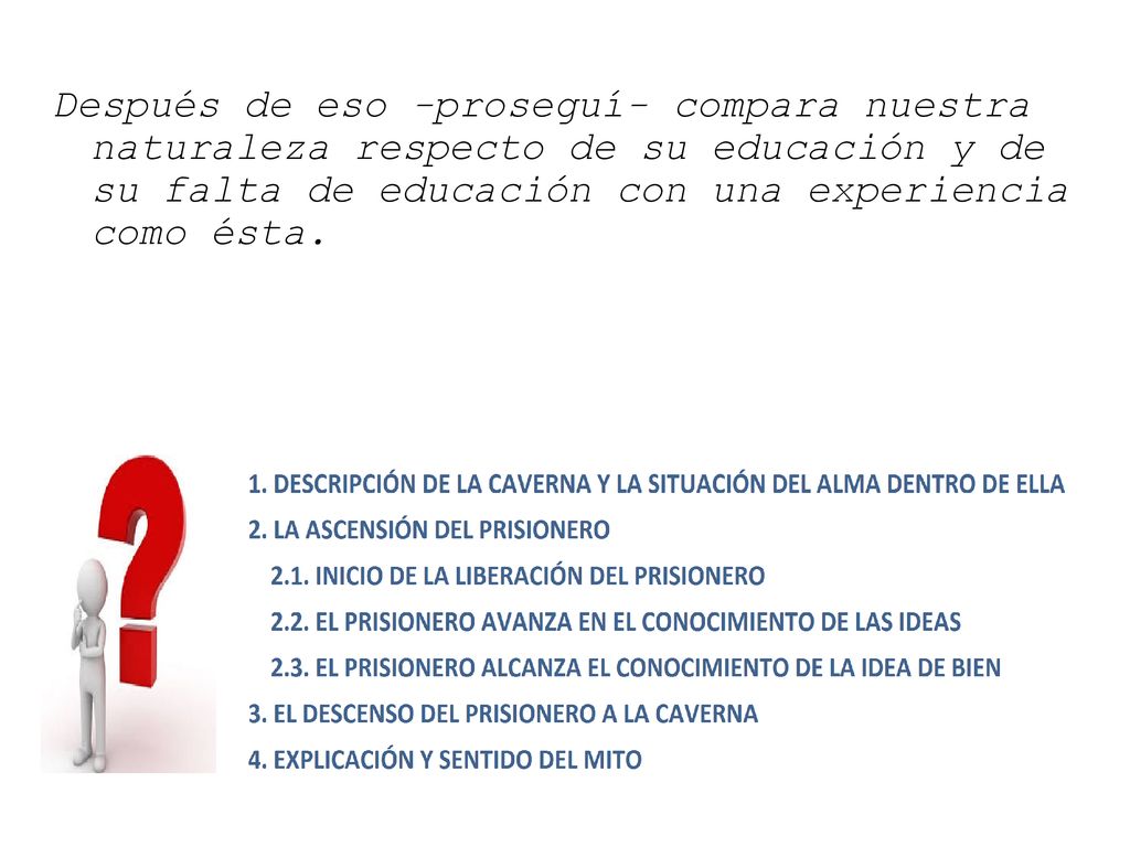 Después de eso -proseguí- compara nuestra naturaleza respecto de su educación y de su falta de educación con una experiencia como ésta.
