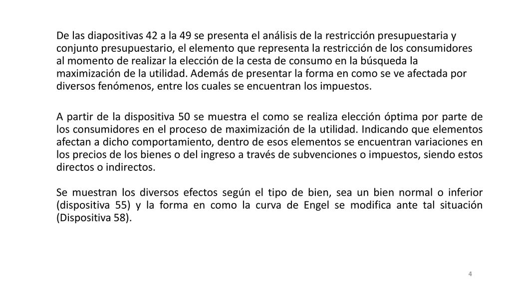 De las diapositivas 42 a la 49 se presenta el análisis de la restricción presupuestaria y conjunto presupuestario, el elemento que representa la restricción de los consumidores al momento de realizar la elección de la cesta de consumo en la búsqueda la maximización de la utilidad. Además de presentar la forma en como se ve afectada por diversos fenómenos, entre los cuales se encuentran los impuestos.