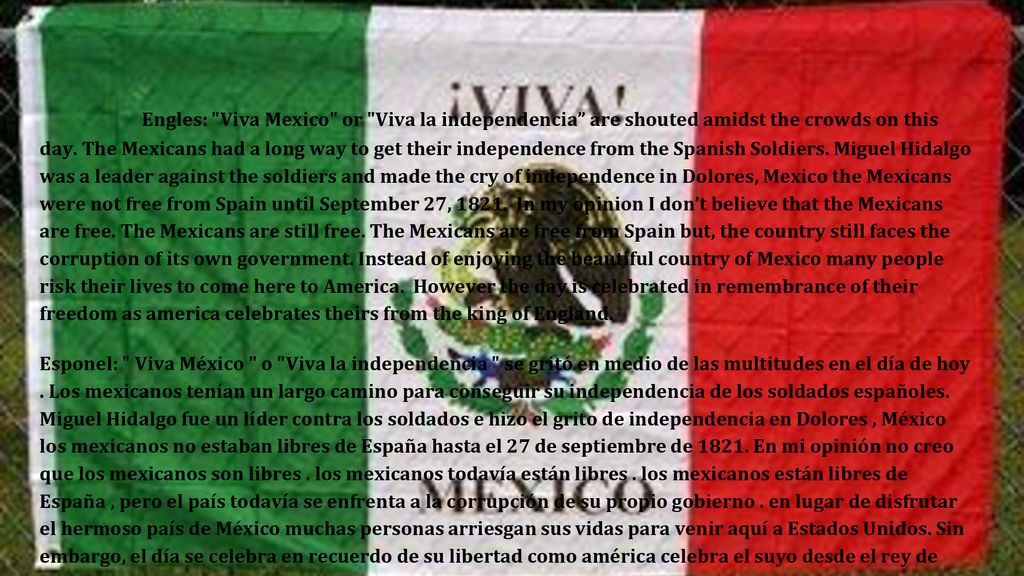 Engles: Viva Mexico or Viva la independencia are shouted amidst the crowds on this day. The Mexicans had a long way to get their independence from the Spanish Soldiers. Miguel Hidalgo was a leader against the soldiers and made the cry of independence in Dolores, Mexico the Mexicans were not free from Spain until September 27, In my opinion I don’t believe that the Mexicans are free. The Mexicans are still free. The Mexicans are free from Spain but, the country still faces the corruption of its own government. Instead of enjoying the beautiful country of Mexico many people risk their lives to come here to America. However the day is celebrated in remembrance of their freedom as america celebrates theirs from the king of England.