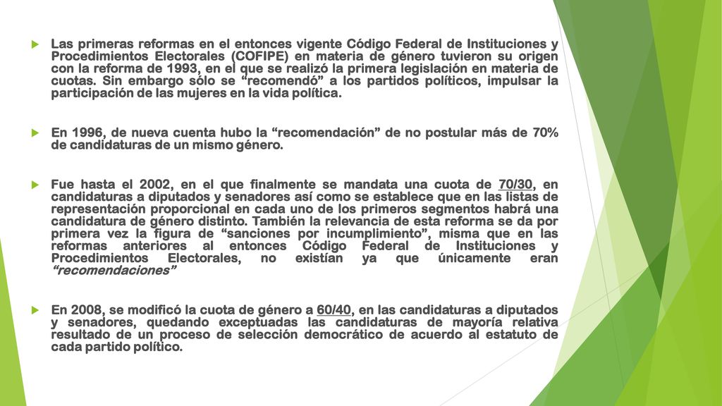 Las primeras reformas en el entonces vigente Código Federal de Instituciones y Procedimientos Electorales (COFIPE) en materia de género tuvieron su origen con la reforma de 1993, en el que se realizó la primera legislación en materia de cuotas. Sin embargo sólo se recomendó a los partidos políticos, impulsar la participación de las mujeres en la vida política.