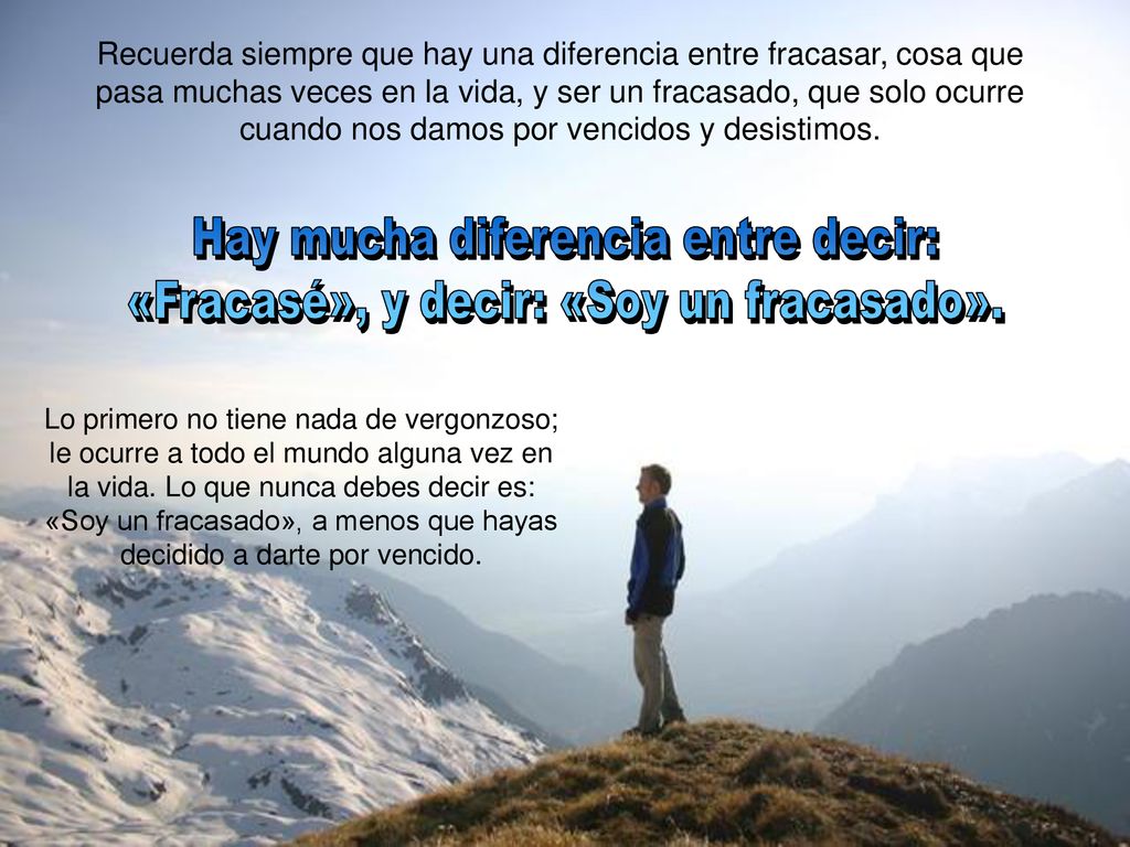 Recuerda siempre que hay una diferencia entre fracasar, cosa que pasa muchas veces en la vida, y ser un fracasado, que solo ocurre cuando nos damos por vencidos y desistimos.
