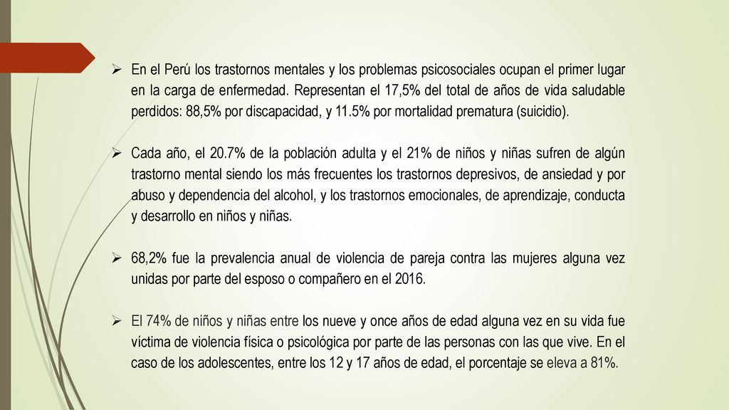 En el Perú los trastornos mentales y los problemas psicosociales ocupan el primer lugar en la carga de enfermedad. Representan el 17,5% del total de años de vida saludable perdidos: 88,5% por discapacidad, y 11.5% por mortalidad prematura (suicidio).