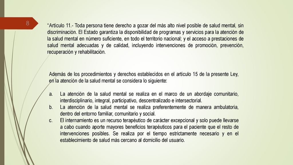 Artículo 11.- Toda persona tiene derecho a gozar del más alto nivel posible de salud mental, sin discriminación. El Estado garantiza la disponibilidad de programas y servicios para la atención de la salud mental en número suficiente, en todo el territorio nacional; y el acceso a prestaciones de salud mental adecuadas y de calidad, incluyendo intervenciones de promoción, prevención, recuperación y rehabilitación.
