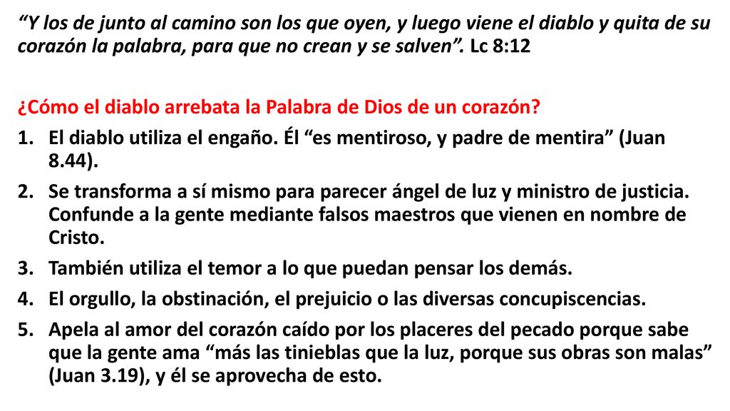 Y los de junto al camino son los que oyen, y luego viene el diablo y quita de su corazón la palabra, para que no crean y se salven . Lc 8:12