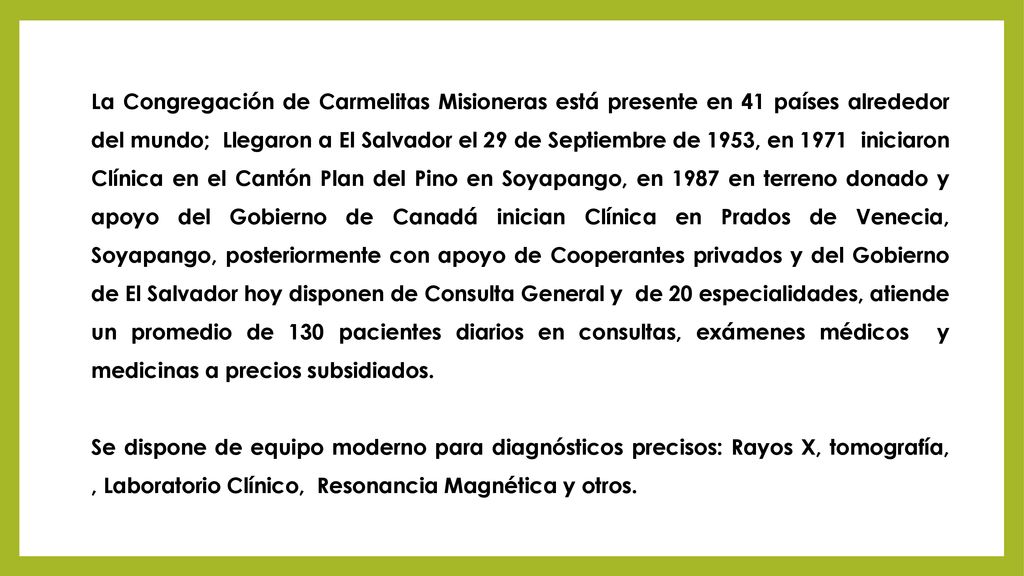 La Congregación de Carmelitas Misioneras está presente en 41 países alrededor del mundo; Llegaron a El Salvador el 29 de Septiembre de 1953, en 1971 iniciaron Clínica en el Cantón Plan del Pino en Soyapango, en 1987 en terreno donado y apoyo del Gobierno de Canadá inician Clínica en Prados de Venecia, Soyapango, posteriormente con apoyo de Cooperantes privados y del Gobierno de El Salvador hoy disponen de Consulta General y de 20 especialidades, atiende un promedio de 130 pacientes diarios en consultas, exámenes médicos y medicinas a precios subsidiados.