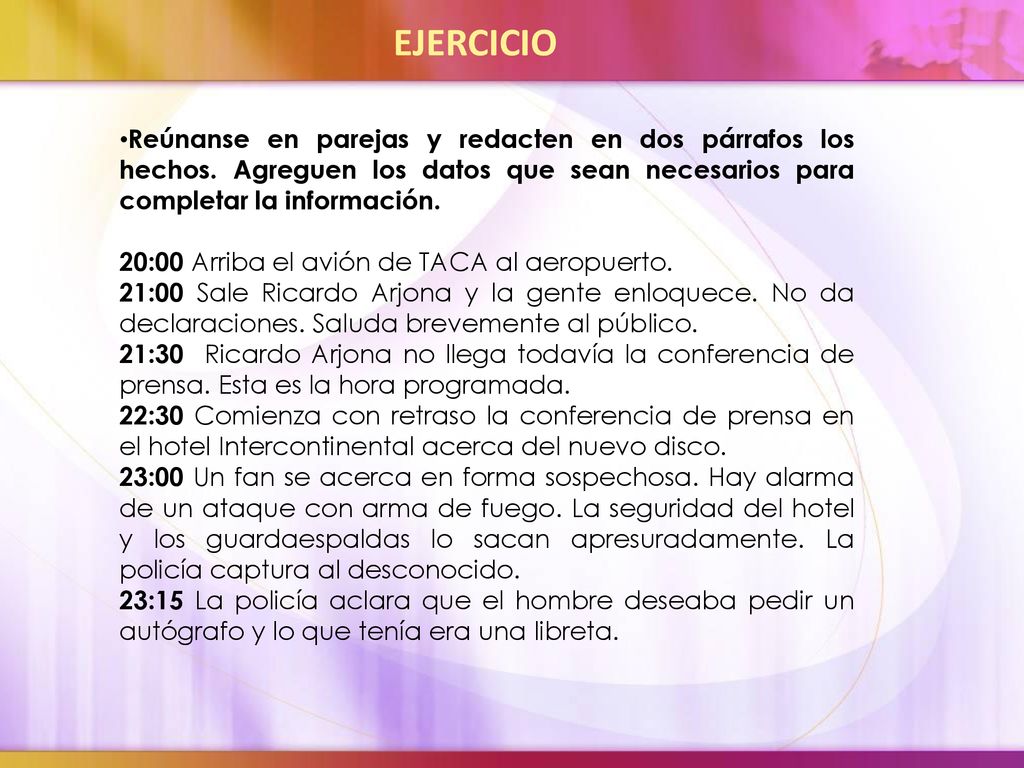 EJERCICIO Reúnanse en parejas y redacten en dos párrafos los hechos. Agreguen los datos que sean necesarios para completar la información.