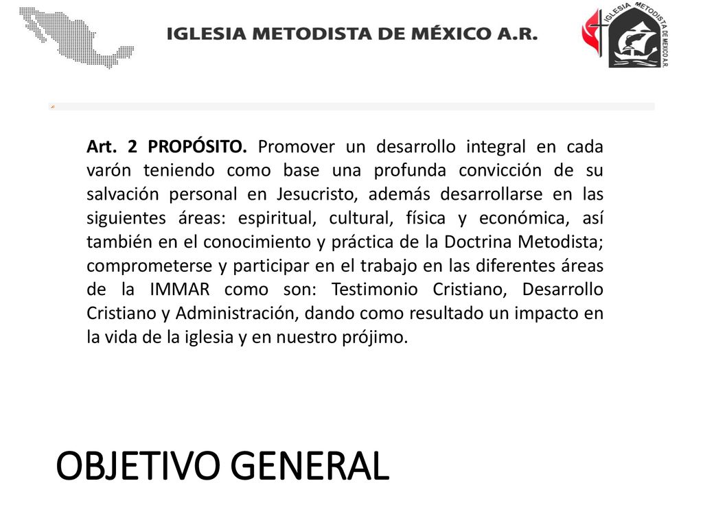 Art. 2 PROPÓSITO. Promover un desarrollo integral en cada varón teniendo como base una profunda convicción de su salvación personal en Jesucristo, además desarrollarse en las siguientes áreas: espiritual, cultural, física y económica, así también en el conocimiento y práctica de la Doctrina Metodista; comprometerse y participar en el trabajo en las diferentes áreas de la IMMAR como son: Testimonio Cristiano, Desarrollo Cristiano y Administración, dando como resultado un impacto en la vida de la iglesia y en nuestro prójimo.