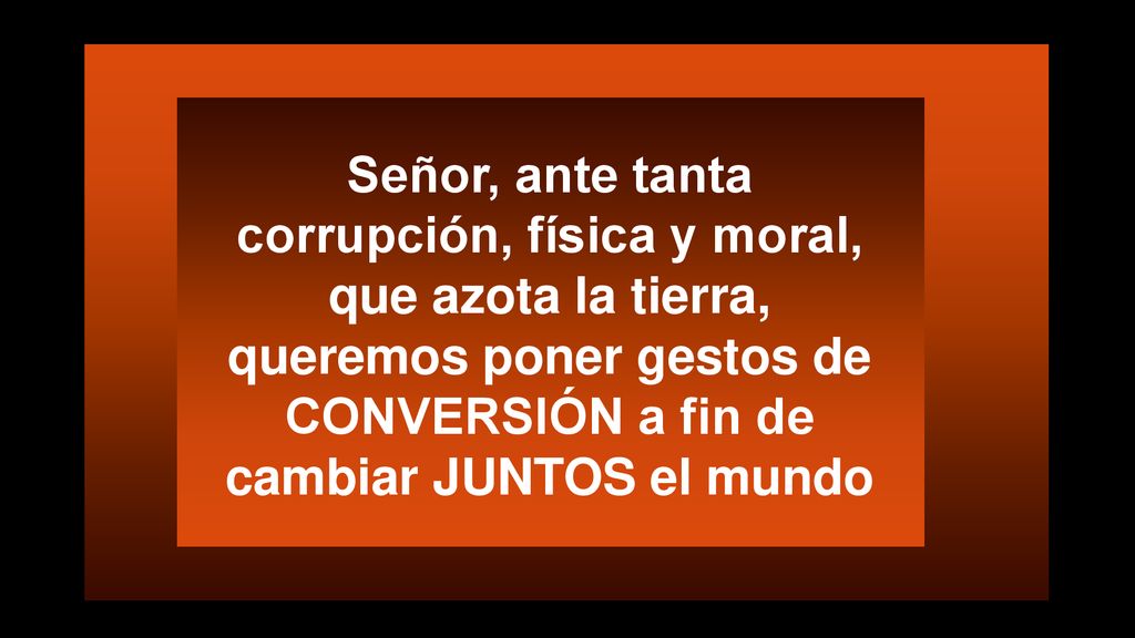 Señor, ante tanta corrupción, física y moral, que azota la tierra, queremos poner gestos de CONVERSIÓN a fin de cambiar JUNTOS el mundo