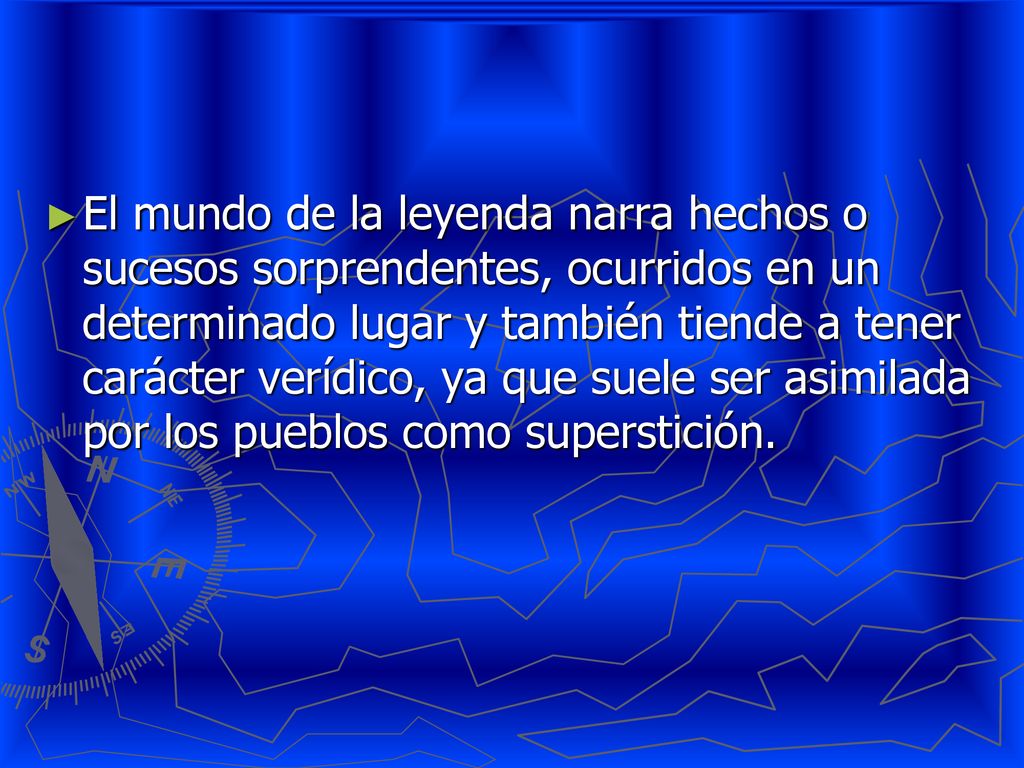 El mundo de la leyenda narra hechos o sucesos sorprendentes, ocurridos en un determinado lugar y también tiende a tener carácter verídico, ya que suele ser asimilada por los pueblos como superstición.