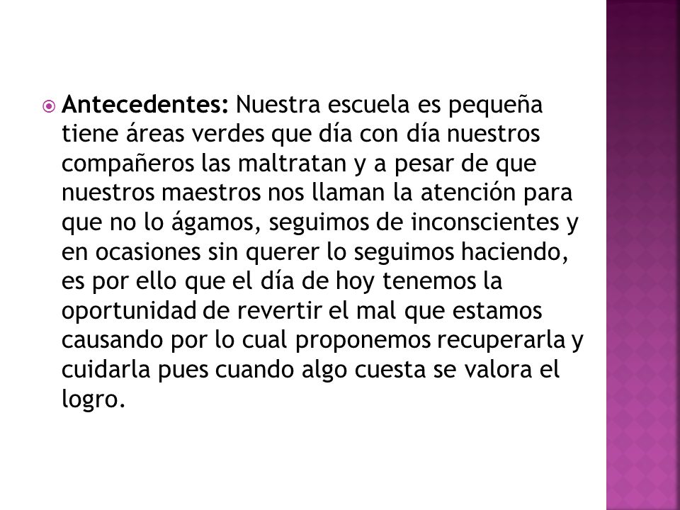 Antecedentes: Nuestra escuela es pequeña tiene áreas verdes que día con día nuestros compañeros las maltratan y a pesar de que nuestros maestros nos llaman la atención para que no lo ágamos, seguimos de inconscientes y en ocasiones sin querer lo seguimos haciendo, es por ello que el día de hoy tenemos la oportunidad de revertir el mal que estamos causando por lo cual proponemos recuperarla y cuidarla pues cuando algo cuesta se valora el logro.