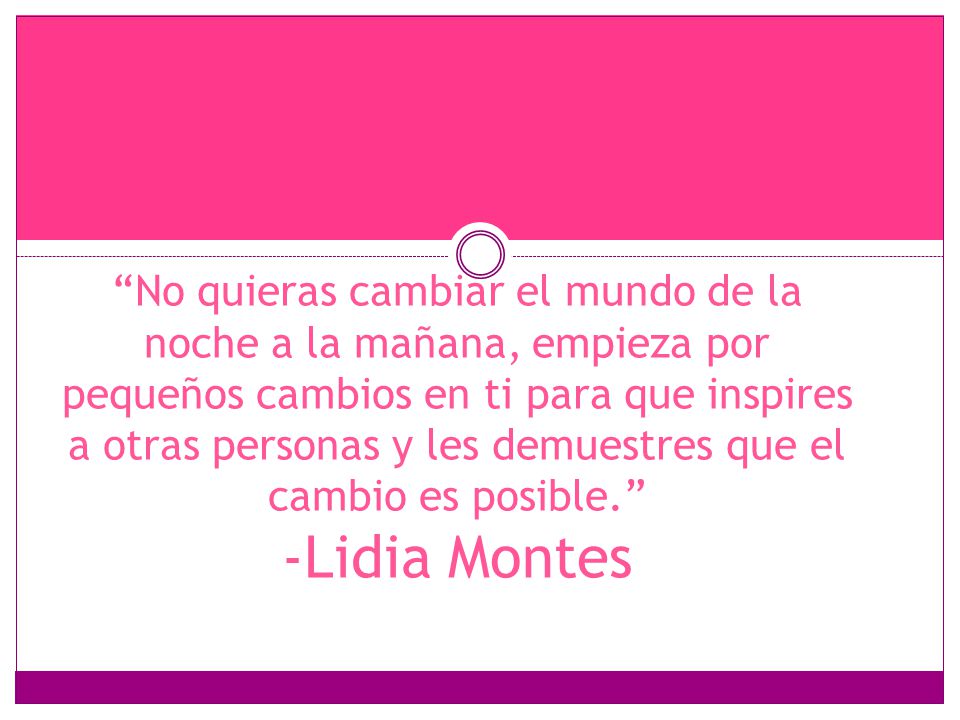 No quieras cambiar el mundo de la noche a la mañana, empieza por pequeños cambios en ti para que inspires a otras personas y les demuestres que el cambio es posible. -Lidia Montes