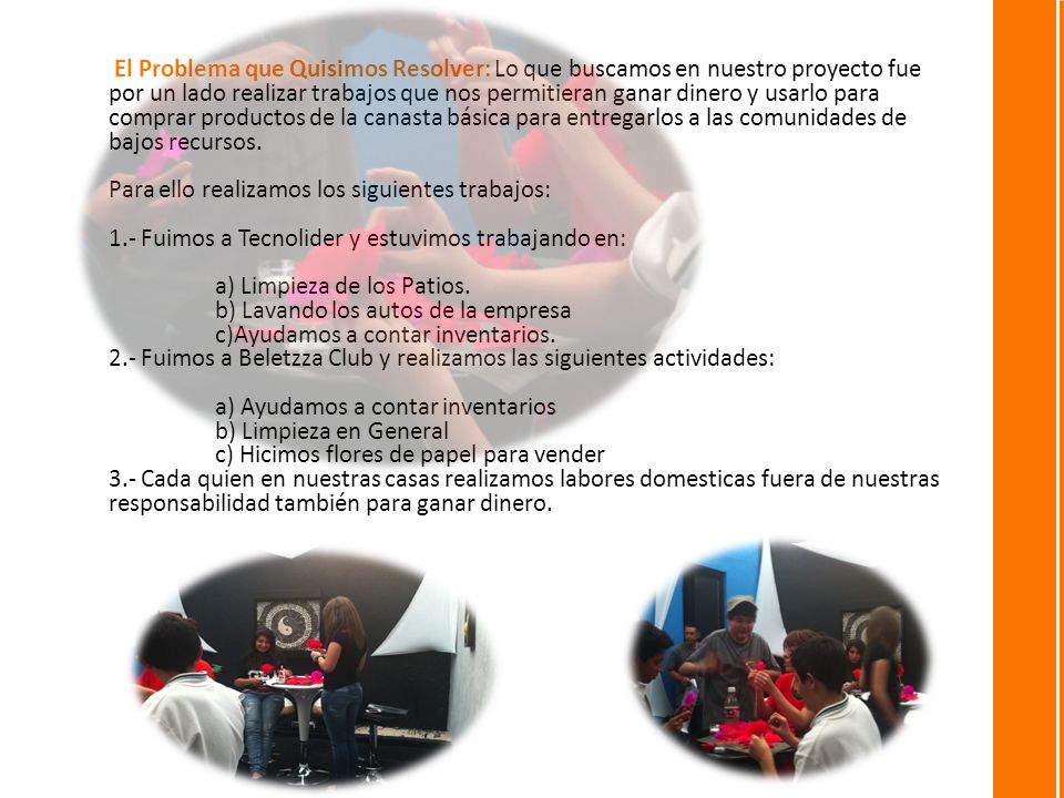 El Problema que Quisimos Resolver: Lo que buscamos en nuestro proyecto fue por un lado realizar trabajos que nos permitieran ganar dinero y usarlo para comprar productos de la canasta básica para entregarlos a las comunidades de bajos recursos.