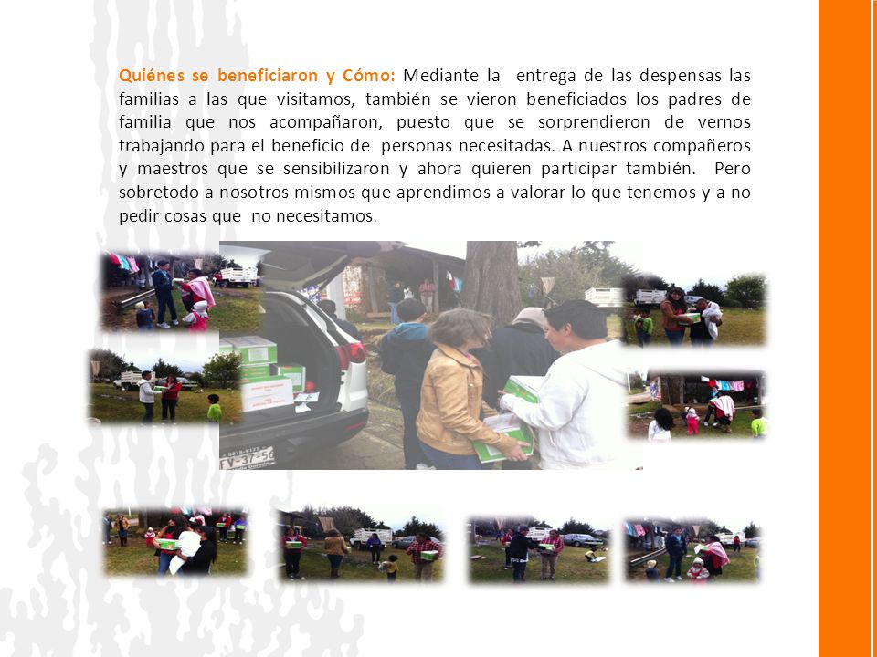 Quiénes se beneficiaron y Cómo: Mediante la entrega de las despensas las familias a las que visitamos, también se vieron beneficiados los padres de familia que nos acompañaron, puesto que se sorprendieron de vernos trabajando para el beneficio de personas necesitadas.