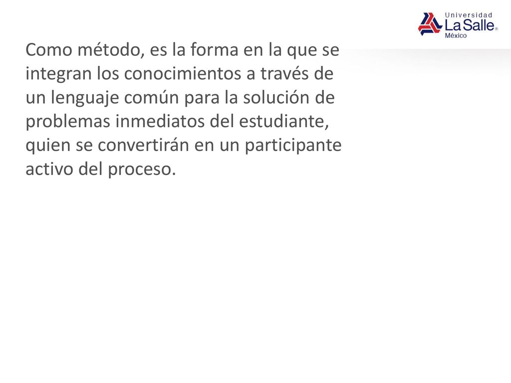 Como método, es la forma en la que se integran los conocimientos a través de un lenguaje común para la solución de problemas inmediatos del estudiante, quien se convertirán en un participante activo del proceso.