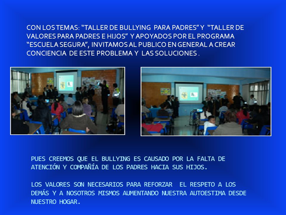 CON LOS TEMAS: TALLER DE BULLYING PARA PADRES Y TALLER DE VALORES PARA PADRES E HIJOS Y APOYADOS POR EL PROGRAMA ESCUELA SEGURA , INVITAMOS AL PUBLICO EN GENERAL A CREAR CONCIENCIA DE ESTE PROBLEMA Y LAS SOLUCIONES .