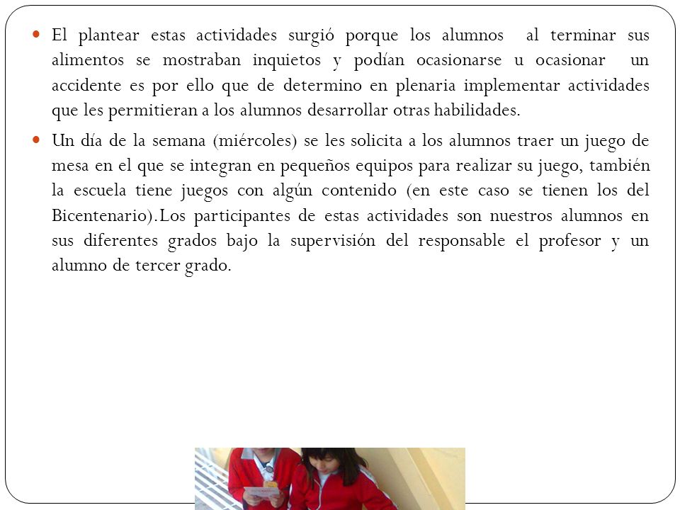 El plantear estas actividades surgió porque los alumnos al terminar sus alimentos se mostraban inquietos y podían ocasionarse u ocasionar un accidente es por ello que de determino en plenaria implementar actividades que les permitieran a los alumnos desarrollar otras habilidades.