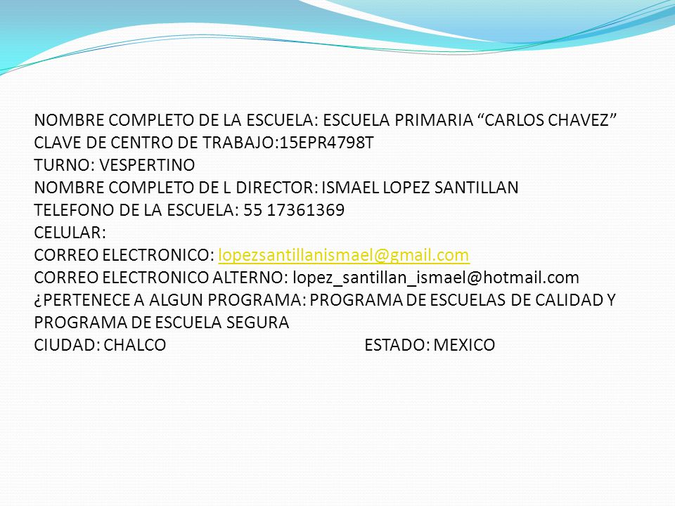 1 NOMBRE COMPLETO DE LA ESCUELA: ESCUELA PRIMARIA CARLOS CHAVEZ CLAVE DE CENTRO DE TRABAJO:15EPR4798T TURNO: VESPERTINO NOMBRE COMPLETO DE L DIRECTOR: ISMAEL LOPEZ SANTILLAN TELEFONO DE LA ESCUELA: CELULAR: CORREO ELECTRONICO: CORREO ELECTRONICO ALTERNO: ¿PERTENECE A ALGUN PROGRAMA: PROGRAMA DE ESCUELAS DE CALIDAD Y PROGRAMA DE ESCUELA SEGURA CIUDAD: CHALCO ESTADO: MEXICO
