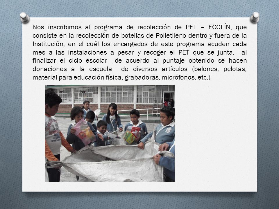 Nos inscribimos al programa de recolección de PET – ECOLÍN, que consiste en la recolección de botellas de Polietileno dentro y fuera de la Institución, en el cuál los encargados de este programa acuden cada mes a las instalaciones a pesar y recoger el PET que se junta, al finalizar el ciclo escolar de acuerdo al puntaje obtenido se hacen donaciones a la escuela de diversos artículos (balones, pelotas, material para educación física, grabadoras, micrófonos, etc.)