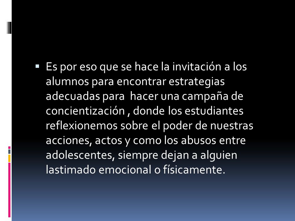 Es por eso que se hace la invitación a los alumnos para encontrar estrategias adecuadas para hacer una campaña de concientización , donde los estudiantes reflexionemos sobre el poder de nuestras acciones, actos y como los abusos entre adolescentes, siempre dejan a alguien lastimado emocional o físicamente.
