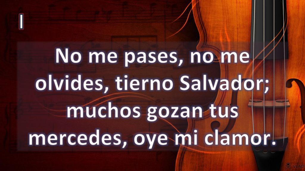 I No me pases, no me olvides, tierno Salvador; muchos gozan tus mercedes, oye mi clamor.